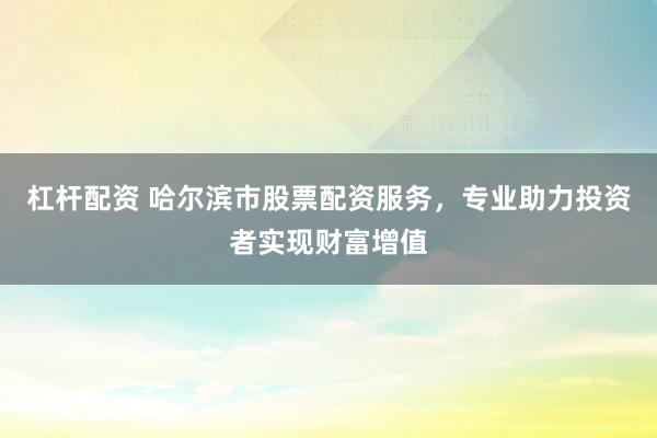 杠杆配资 哈尔滨市股票配资服务，专业助力投资者实现财富增值