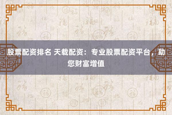 股票配资排名 天载配资：专业股票配资平台，助您财富增值