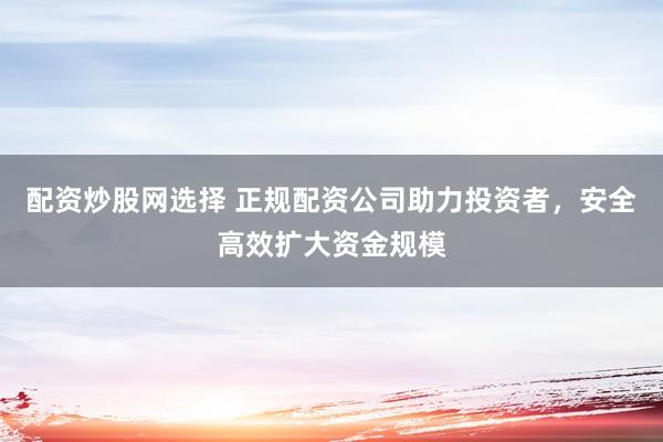 配资炒股网选择 正规配资公司助力投资者，安全高效扩大资金规模