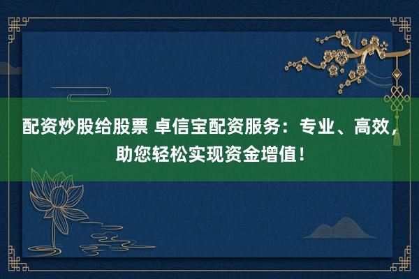 配资炒股给股票 卓信宝配资服务：专业、高效，助您轻松实现资金增值！