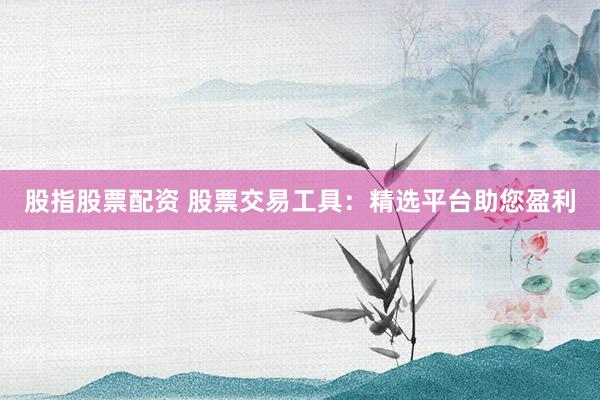 股指股票配资 股票交易工具：精选平台助您盈利