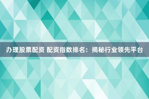 办理股票配资 配资指数排名：揭秘行业领先平台