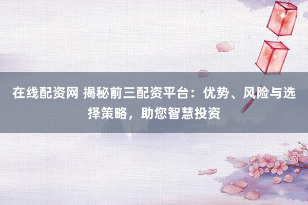 在线配资网 揭秘前三配资平台：优势、风险与选择策略，助您智慧投资