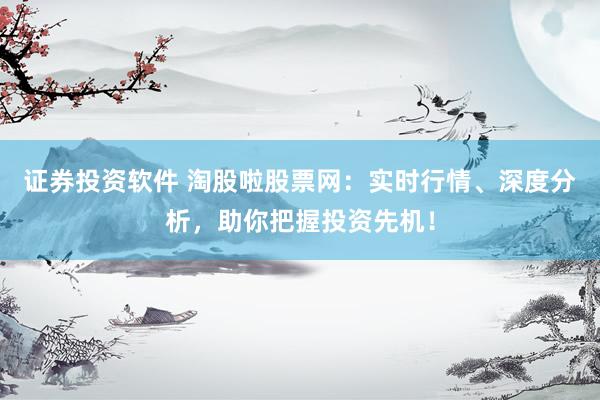 证券投资软件 淘股啦股票网：实时行情、深度分析，助你把握投资先机！