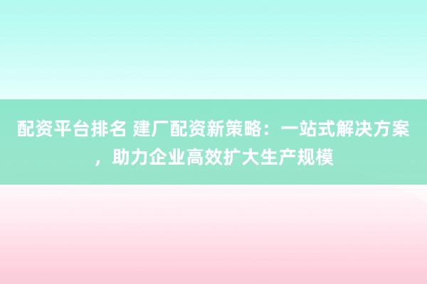 配资平台排名 建厂配资新策略：一站式解决方案，助力企业高效扩大生产规模