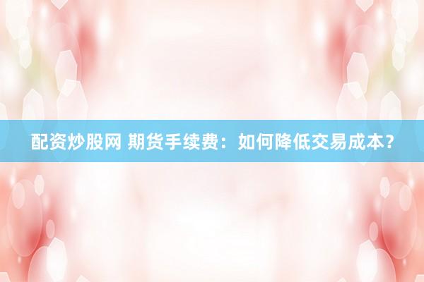 配资炒股网 期货手续费：如何降低交易成本？