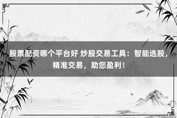 股票配资哪个平台好 炒股交易工具：智能选股，精准交易，助您盈利！