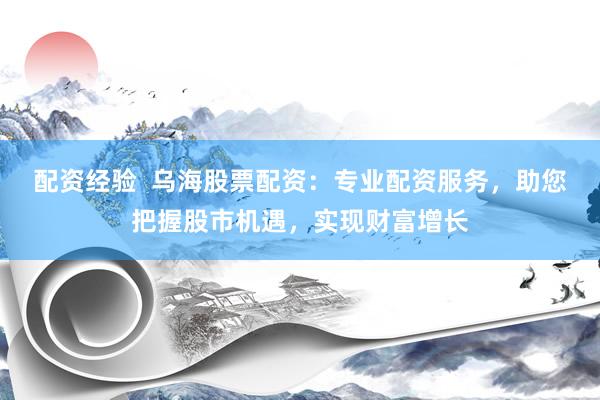 配资经验  乌海股票配资：专业配资服务，助您把握股市机遇，实现财富增长