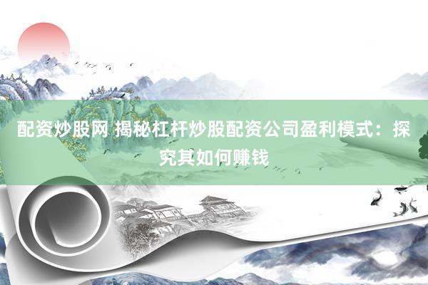配资炒股网 揭秘杠杆炒股配资公司盈利模式：探究其如何赚钱