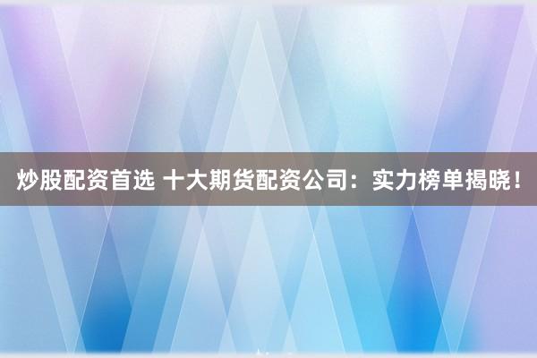 炒股配资首选 十大期货配资公司：实力榜单揭晓！