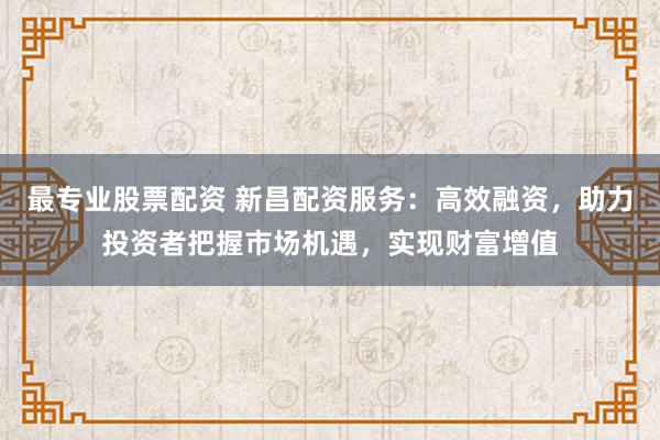 最专业股票配资 新昌配资服务:高效融资,助力投资者把握市场机遇,实现财富增值