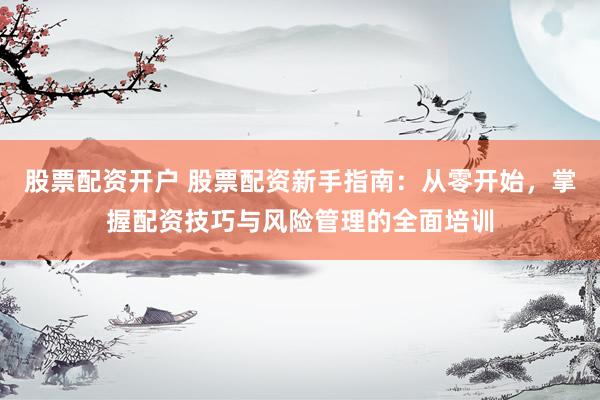 股票配资开户 股票配资新手指南：从零开始，掌握配资技巧与风险管理的全面培训