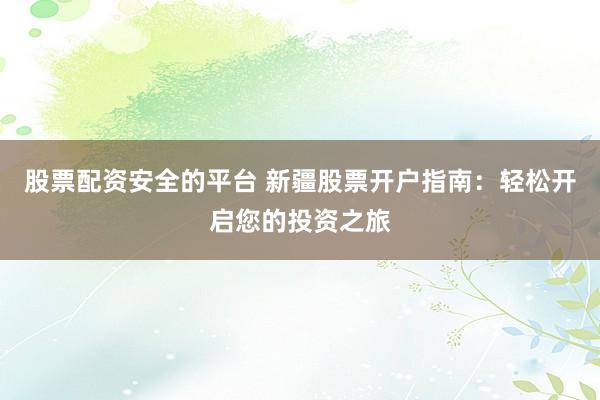 股票配资安全的平台 新疆股票开户指南：轻松开启您的投资之旅