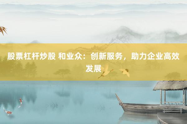 股票杠杆炒股 和业众:创新服务,助力企业高效发展