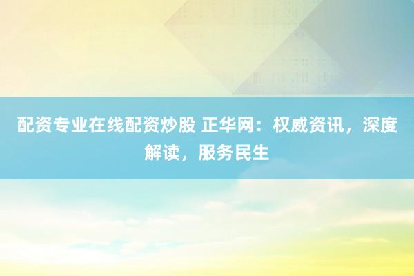 配资专业在线配资炒股 正华网:权威资讯,深度解读,服务民生
