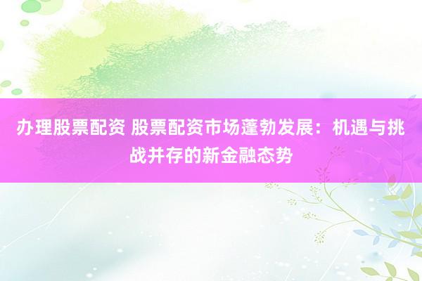 办理股票配资 股票配资市场蓬勃发展:机遇与挑战并存的新金融态势