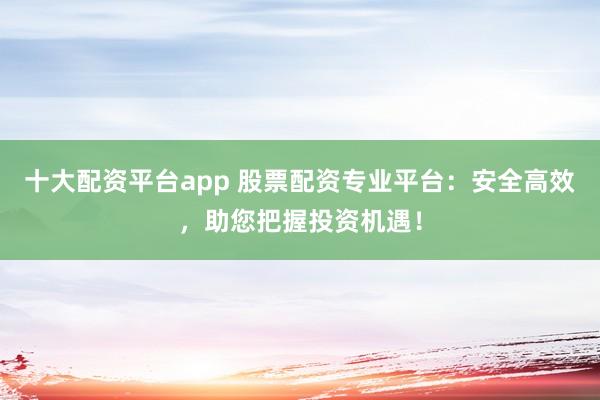 十大配资平台app 股票配资专业平台：安全高效，助您把握投资机遇！