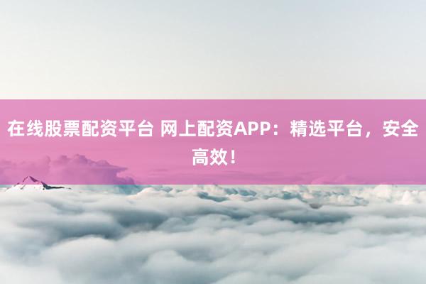 在线股票配资平台 网上配资APP：精选平台，安全高效！