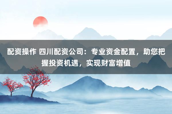 配资操作 四川配资公司:专业资金配置,助您把握投资机遇,实现财富增值