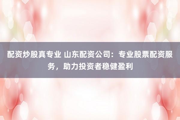 配资炒股真专业 山东配资公司:专业股票配资服务,助力投资者稳健盈利