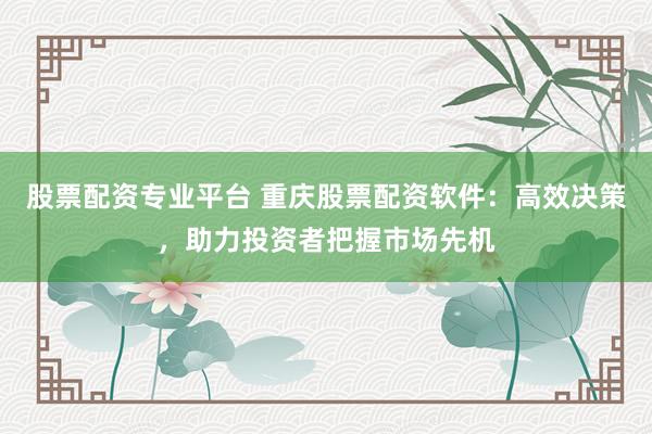 股票配资专业平台 重庆股票配资软件:高效决策,助力投资者把握市场先机