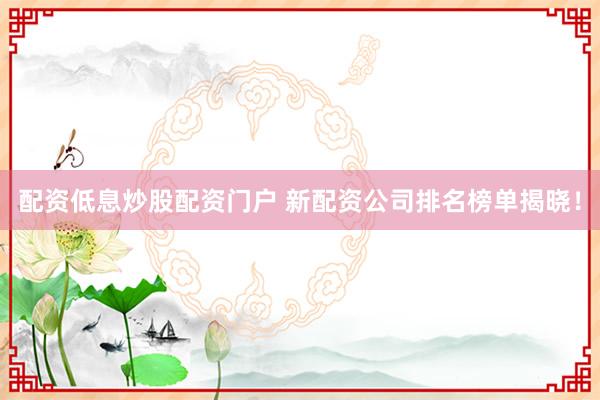 配资低息炒股配资门户 新配资公司排名榜单揭晓！