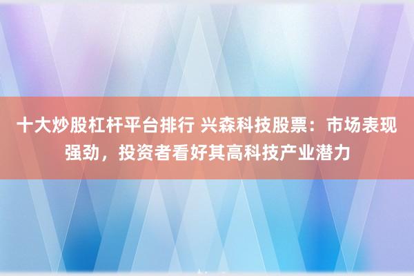 十大炒股杠杆平台排行 兴森科技股票：市场表现强劲，投资者看好其高科技产业潜力