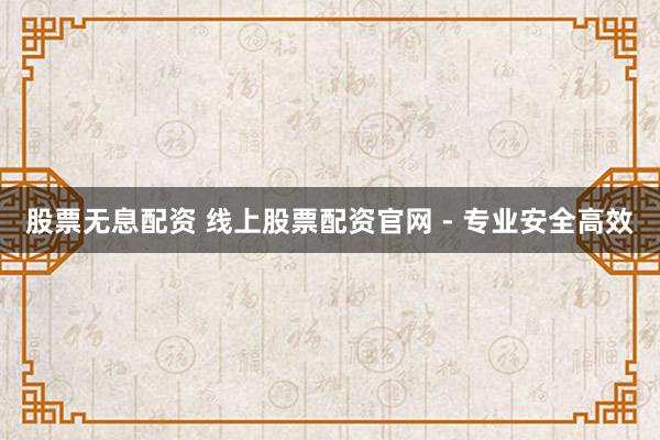股票无息配资 线上股票配资官网 - 专业安全高效