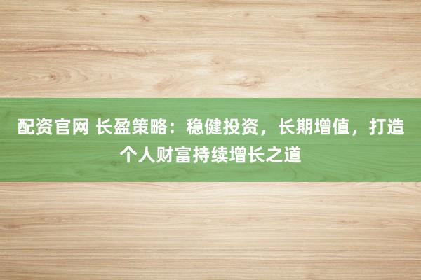 配资官网 长盈策略：稳健投资，长期增值，打造个人财富持续增长之道