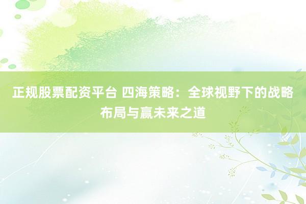 正规股票配资平台 四海策略：全球视野下的战略布局与赢未来之道