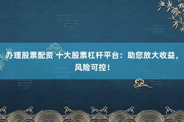 办理股票配资 十大股票杠杆平台：助您放大收益，风险可控！