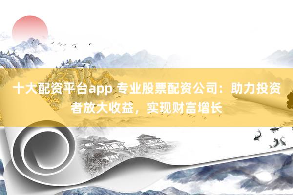 十大配资平台app 专业股票配资公司：助力投资者放大收益，实现财富增长