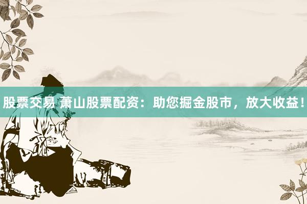 股票交易 萧山股票配资：助您掘金股市，放大收益！