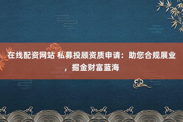 在线配资网站 私募投顾资质申请:助您合规展业,掘金财富蓝海