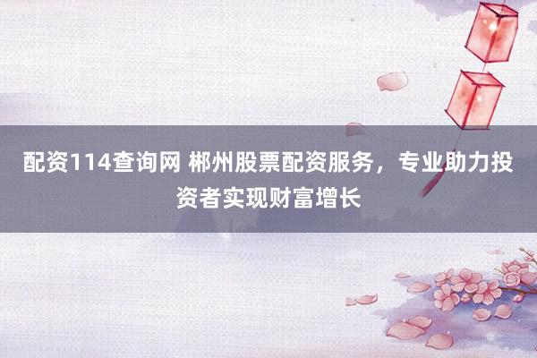 配资114查询网 郴州股票配资服务,专业助力投资者实现财富增长