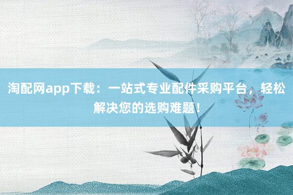 淘配网app下载：一站式专业配件采购平台，轻松解决您的选购难题！