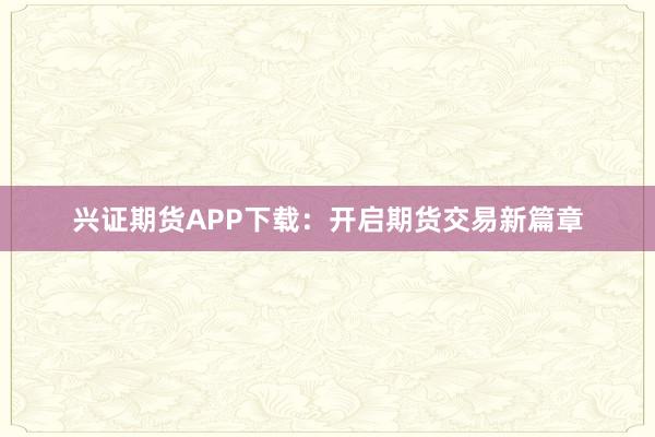 兴证期货APP下载：开启期货交易新篇章