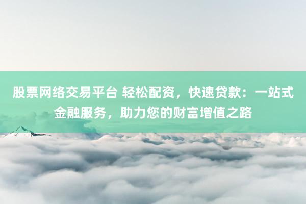 股票网络交易平台 轻松配资，快速贷款：一站式金融服务，助力您的财富增值之路