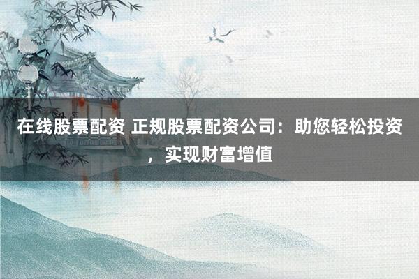 在线股票配资 正规股票配资公司：助您轻松投资，实现财富增值