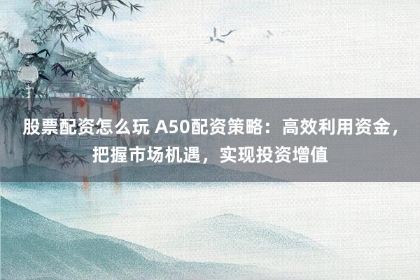 股票配资怎么玩 A50配资策略：高效利用资金，把握市场机遇，实现投资增值