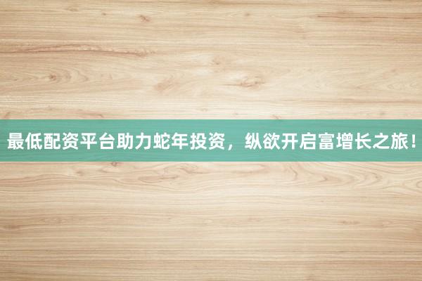 最低配资平台助力蛇年投资，纵欲开启富增长之旅！