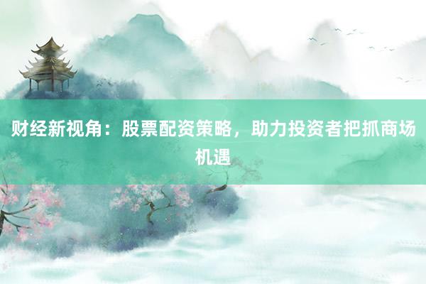 财经新视角：股票配资策略，助力投资者把抓商场机遇