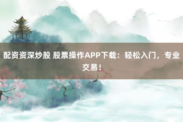 配资资深炒股 股票操作APP下载：轻松入门，专业交易！