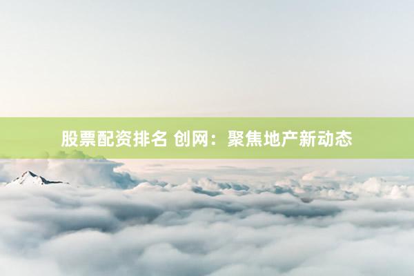 股票配资排名 创网：聚焦地产新动态
