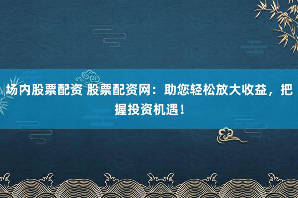 场内股票配资 股票配资网：助您轻松放大收益，把握投资机遇！