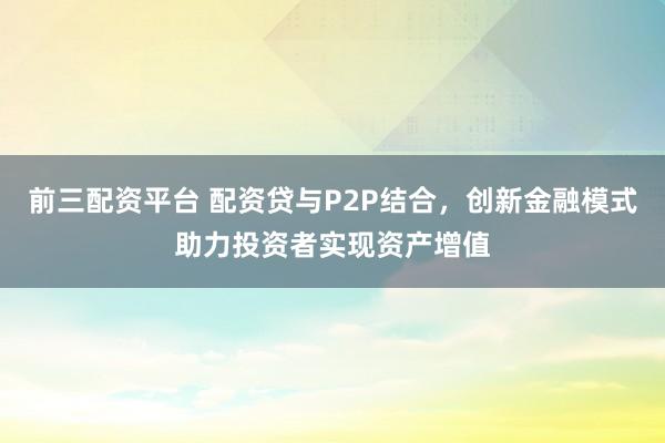 前三配资平台 配资贷与P2P结合，创新金融模式助力投资者实现资产增值