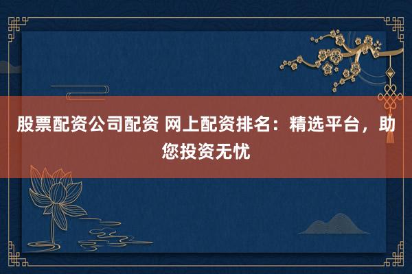 股票配资公司配资 网上配资排名：精选平台，助您投资无忧
