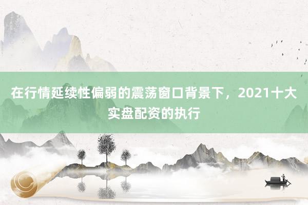 在行情延续性偏弱的震荡窗口背景下，2021十大实盘配资的执行