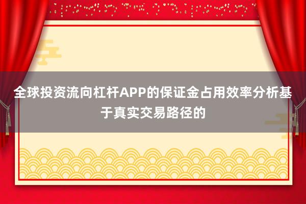 全球投资流向杠杆APP的保证金占用效率分析基于真实交易路径的