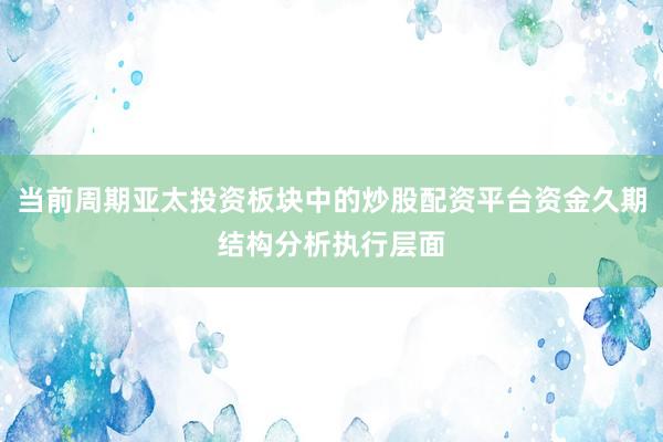 当前周期亚太投资板块中的炒股配资平台资金久期结构分析执行层面